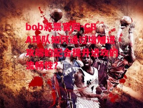 bob彩票官网-CBA球队如何通过增加进攻端的配合提升进攻的流畅性？