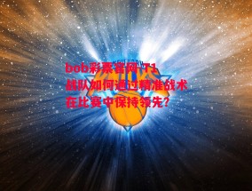 bob彩票官网-T1战队如何通过精准战术在比赛中保持领先？